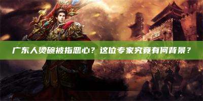 广东人烫碗被指恶心?这位专家究竟有何背景?