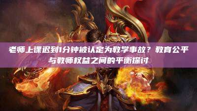 老师上课迟到1分钟被认定为教学事故？教育公平与教师权益之间的平衡探讨