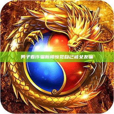 男子看诈骗新闻惊觉自己被女友骗