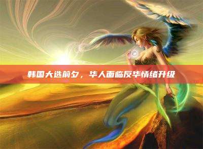 韩国大选前夕,华人面临反华情绪升级