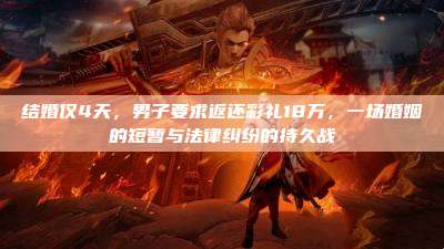 结婚仅4天,男子要求返还彩礼18万,一场婚姻的短暂与法律纠纷的持久战