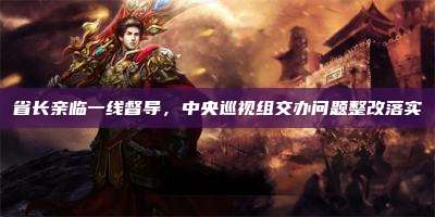 省长亲临一线督导,中央巡视组交办问题整改落实