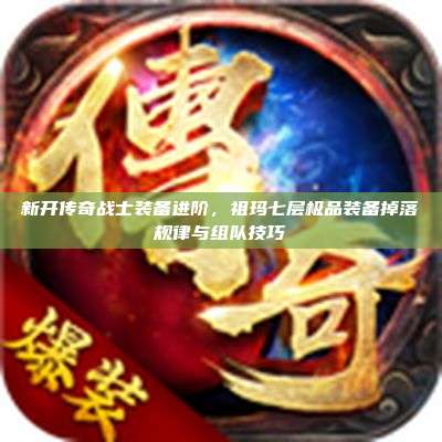 新开传奇战士装备进阶，祖玛七层极品装备掉落规律与组队技巧