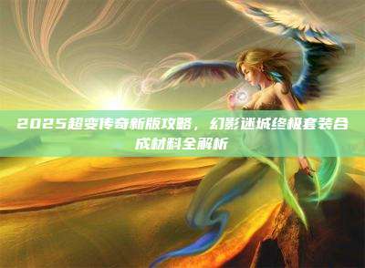 2025超变传奇新版攻略,幻影迷城终极套装合成材料全解析
