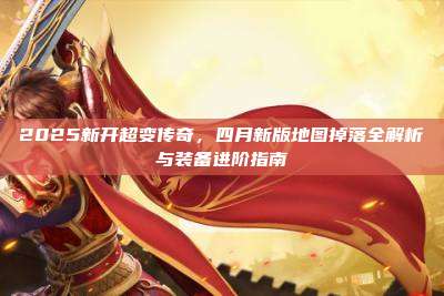2025新开超变传奇,四月新版地图掉落全解析与装备进阶指南