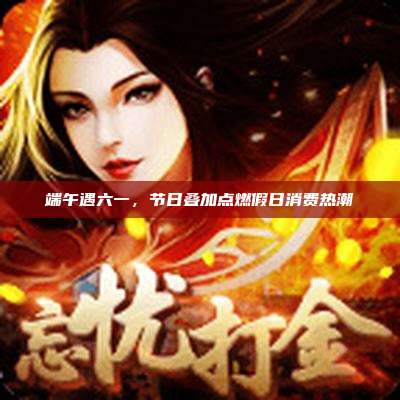 端午遇六一，节日叠加点燃假日消费热潮