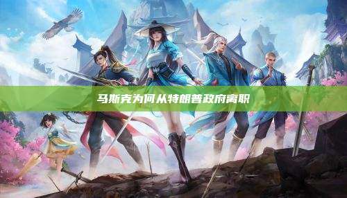马斯克为何从特朗普政府离职