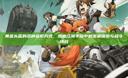 黄金头盔的多种获取方式，热血江湖手游中的宝藏探索与战斗挑战