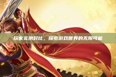 玩家实测对比,探索游戏世界的无限可能