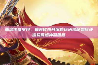 重温传奇岁月,复古传奇开服新玩法揭秘如何快速获得超神器图纸