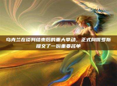 乌克兰在谈判结束后的重大举动,正式向俄罗斯提交了一份重要名单