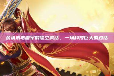 余承东与雷军的隔空喊话,一场科技巨头的对话
