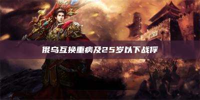 俄乌互换重病及25岁以下战俘