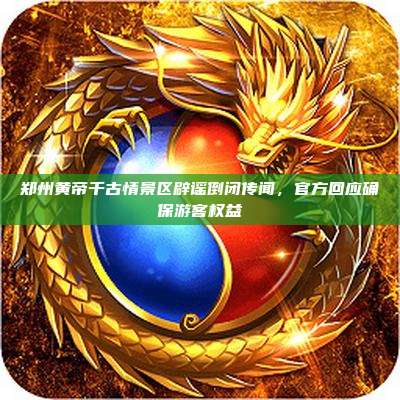 郑州黄帝千古情景区辟谣倒闭传闻,官方回应确保游客权益