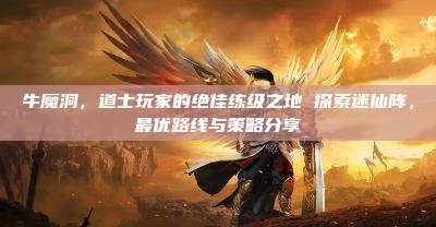 牛魔洞,道士玩家的绝佳练级之地 探索迷仙阵,最优路线与策略分享