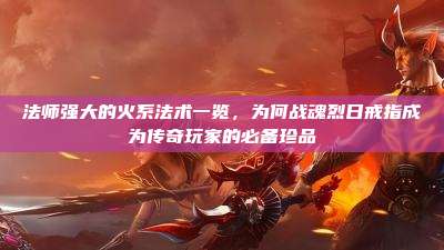 法师强大的火系法术一览,为何战魂烈日戒指成为传奇玩家的必备珍品