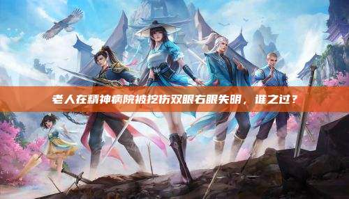 老人在精神病院被挖伤双眼右眼失明,谁之过?