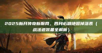 2025新开传奇新服网,四月必刷地图掉落表(战法道装备全解析)