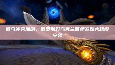 俄乌冲突加剧，俄罗斯对乌克兰目标发动大规模空袭