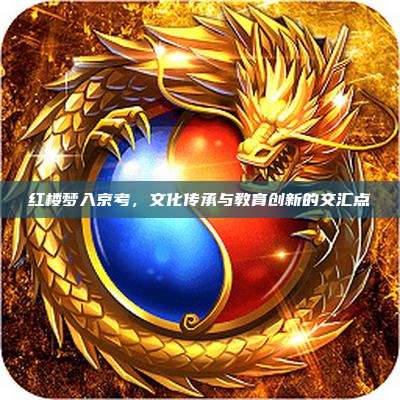 红楼梦入京考,文化传承与教育创新的交汇点