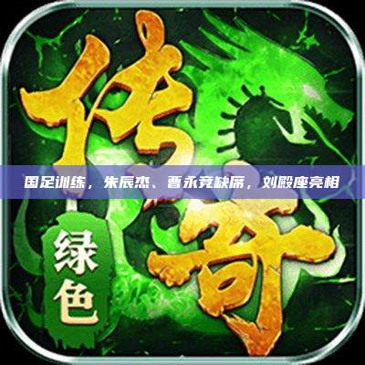国足训练,朱辰杰、曹永竞缺席,刘殿座亮相