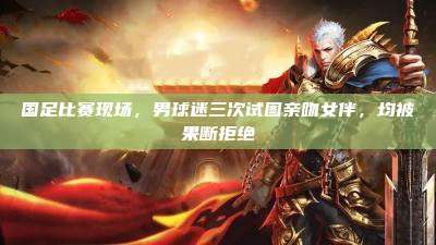 国足比赛现场，男球迷三次试图亲吻女伴，均被果断拒绝