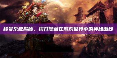 称号系统揭秘,揭开隐藏在游戏世界中的神秘面纱