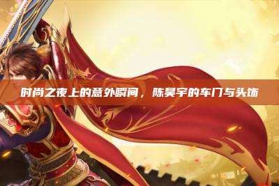 时尚之夜上的意外瞬间，陈昊宇的车门与头饰