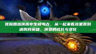 张翰回应演高中生被考古,从一起来看流星雨到请叫我英雄,演员的成长与变化