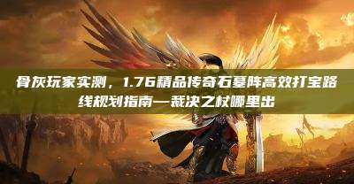 骨灰玩家实测,1.76精品传奇石墓阵高效打宝路线规划指南—裁决之杖哪里出