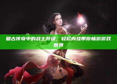 复古传奇中的战士升级，轻松内挂带你畅游游戏世界
