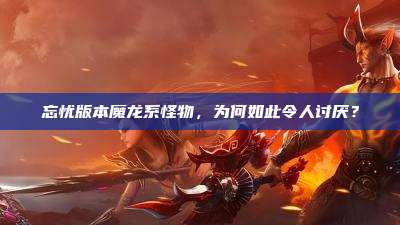 忘忧版本魔龙系怪物,为何如此令人讨厌?
