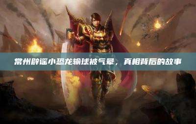 常州辟谣小恐龙输球被气晕，真相背后的故事