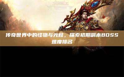 传奇世界中的怪物与光柱,探索初期副本BOSS难度排名