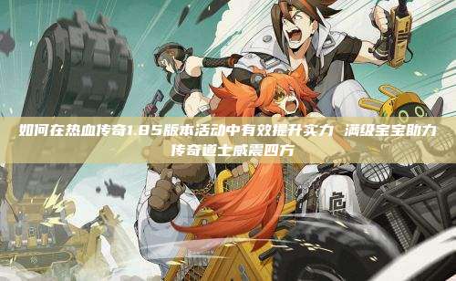 如何在热血传奇1.85版本活动中有效提升实力 满级宝宝助力 传奇道士威震四方