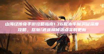 山海经传奇手游攻略指南1.76版本牛魔洞窟深度攻略,怒斩/逍遥扇掉落点实时更新