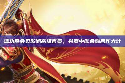 潘功胜会见欧洲高级官员,共商中欧金融合作大计