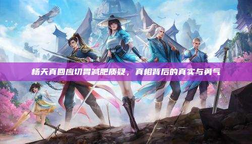 杨天真回应切胃减肥质疑,真相背后的真实与勇气