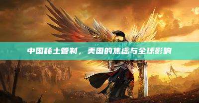 中国稀土管制,美国的焦虑与全球影响