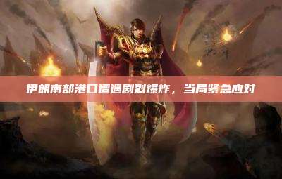 伊朗南部港口遭遇剧烈爆炸,当局紧急应对