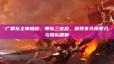 广厦队主帅杨鸣,带队三连冠,展现非凡领导力与团队精神