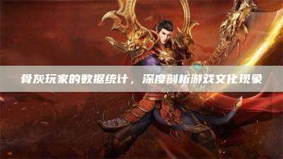 骨灰玩家的数据统计,深度剖析游戏文化现象