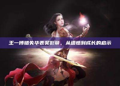 王一博错失华表奖影帝,从遗憾到成长的启示