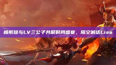 杨紫琼与LV三公子共聚时尚盛宴，隔空喊话Lisa