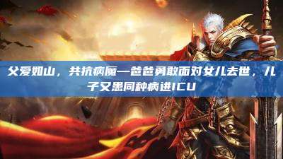 父爱如山,共抗病魔—爸爸勇敢面对女儿去世,儿子又患同种病进ICU