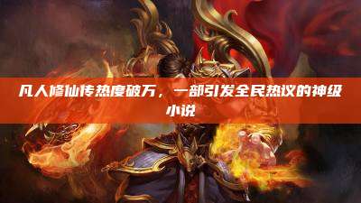 凡人修仙传热度破万，一部引发全民热议的神级小说