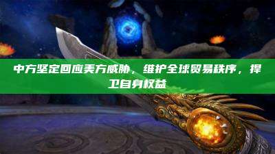 中方坚定回应美方威胁,维护全球贸易秩序,捍卫自身权益