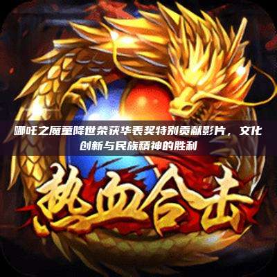 哪吒之魔童降世荣获华表奖特别贡献影片,文化创新与民族精神的胜利