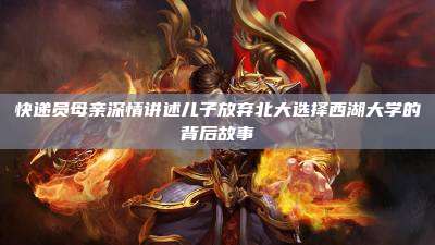 快递员母亲深情讲述儿子放弃北大选择西湖大学的背后故事