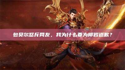 包贝尔怒斥网友，我为什么要为柳岩道歉？